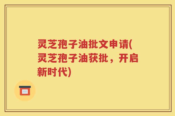 灵芝孢子油批文申请(灵芝孢子油获批，开启新时代)