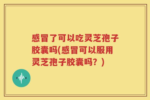 感冒了可以吃灵芝孢子胶囊吗(感冒可以服用灵芝孢子胶囊吗？)
