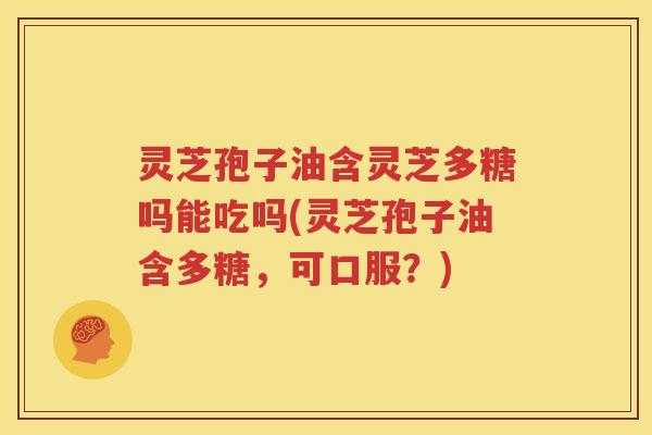 灵芝孢子油含灵芝多糖吗能吃吗(灵芝孢子油含多糖，可口服？)