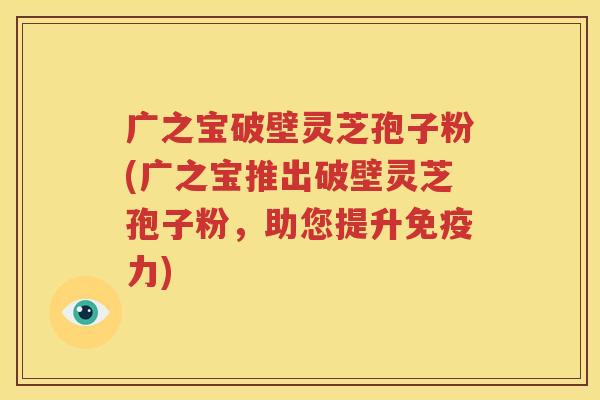 广之宝破壁灵芝孢子粉(广之宝推出破壁灵芝孢子粉，助您提升免疫力)