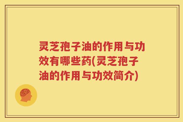 灵芝孢子油的作用与功效有哪些药(灵芝孢子油的作用与功效简介)