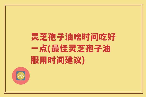 灵芝孢子油啥时间吃好一点(最佳灵芝孢子油服用时间建议)