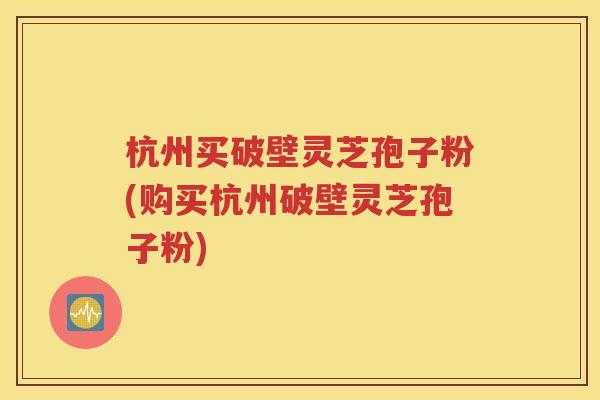 杭州买破壁灵芝孢子粉(购买杭州破壁灵芝孢子粉)