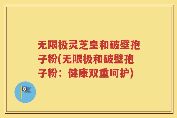 无限极灵芝皇和破壁孢子粉(无限极和破壁孢子粉：健康双重呵护)
