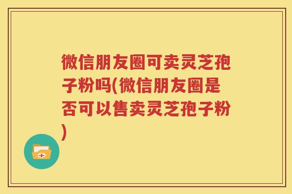 微信朋友圈可卖灵芝孢子粉吗(微信朋友圈是否可以售卖灵芝孢子粉)
