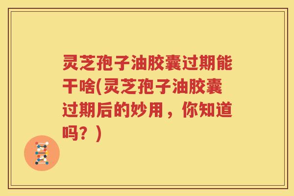 灵芝孢子油胶囊过期能干啥(灵芝孢子油胶囊过期后的妙用，你知道吗？)