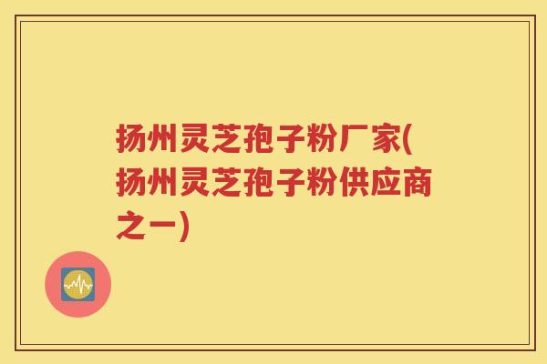 扬州灵芝孢子粉厂家(扬州灵芝孢子粉供应商之一)