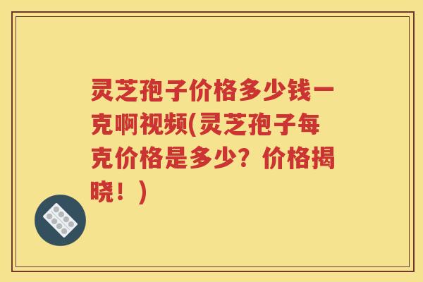 灵芝孢子价格多少钱一克啊视频(灵芝孢子每克价格是多少？价格揭晓！)