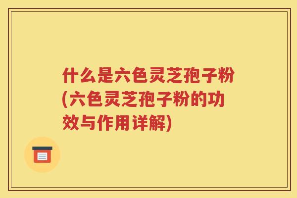 什么是六色灵芝孢子粉(六色灵芝孢子粉的功效与作用详解)
