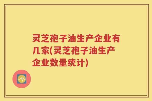 灵芝孢子油生产企业有几家(灵芝孢子油生产企业数量统计)