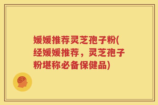 媛媛推荐灵芝孢子粉(经媛媛推荐，灵芝孢子粉堪称必备保健品)