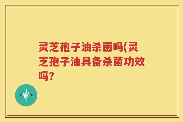 灵芝孢子油杀菌吗(灵芝孢子油具备杀菌功效吗？