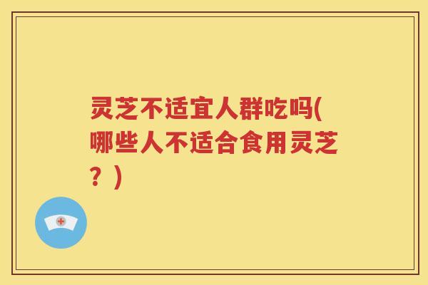 灵芝不适宜人群吃吗(哪些人不适合食用灵芝？)