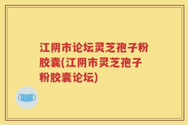 江阴市论坛灵芝孢子粉胶囊(江阴市灵芝孢子粉胶囊论坛)