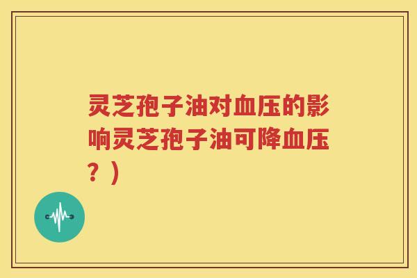 灵芝孢子油对血压的影响灵芝孢子油可降血压？)