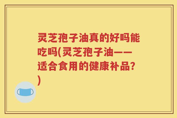 灵芝孢子油真的好吗能吃吗(灵芝孢子油——适合食用的健康补品？)