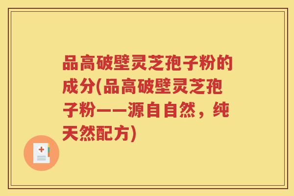 品高破壁灵芝孢子粉的成分(品高破壁灵芝孢子粉——源自自然，纯天然配方)