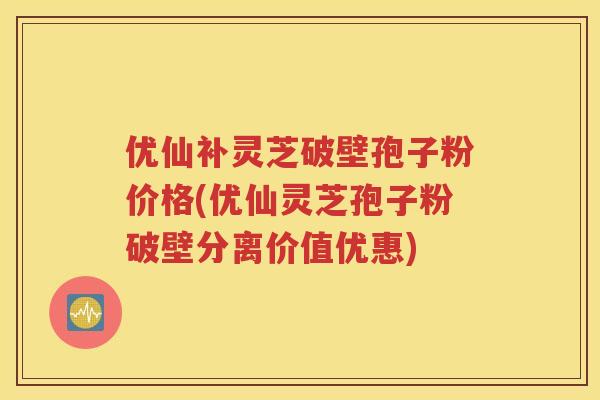 优仙补灵芝破壁孢子粉价格(优仙灵芝孢子粉破壁分离价值优惠)