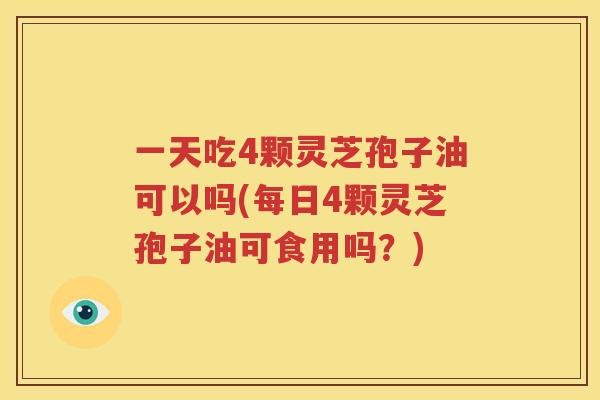 一天吃4颗灵芝孢子油可以吗(每日4颗灵芝孢子油可食用吗？)