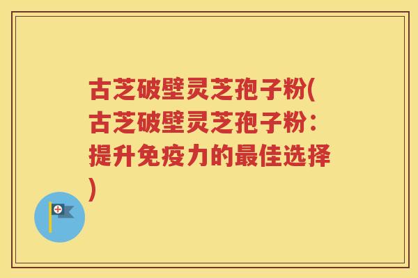 古芝破壁灵芝孢子粉(古芝破壁灵芝孢子粉：提升免疫力的最佳选择)