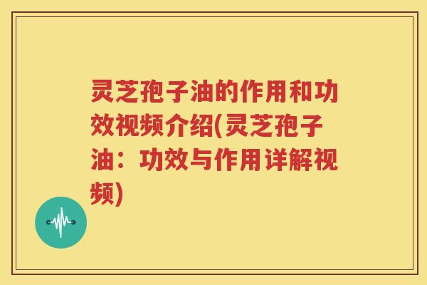 灵芝孢子油的作用和功效视频介绍(灵芝孢子油：功效与作用详解视频)