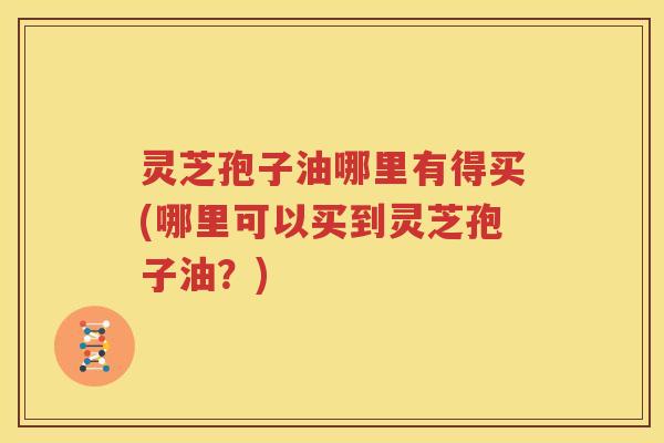 灵芝孢子油哪里有得买(哪里可以买到灵芝孢子油？)