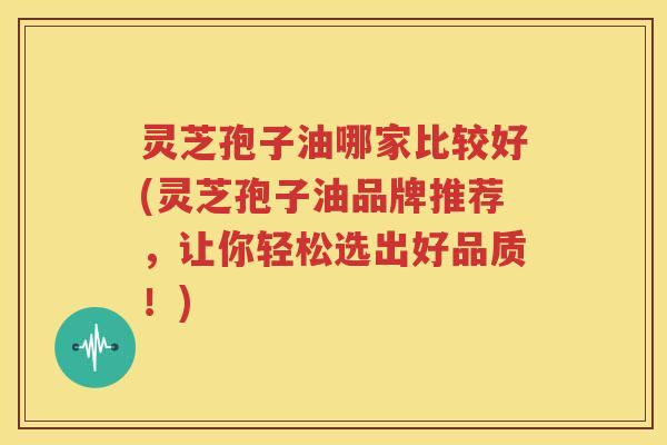 灵芝孢子油哪家比较好(灵芝孢子油品牌推荐，让你轻松选出好品质！)