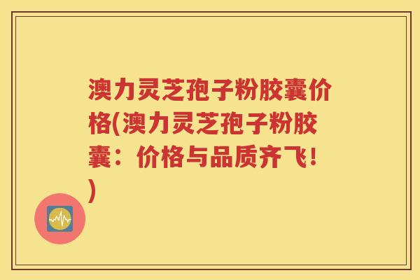 澳力灵芝孢子粉胶囊价格(澳力灵芝孢子粉胶囊：价格与品质齐飞！)