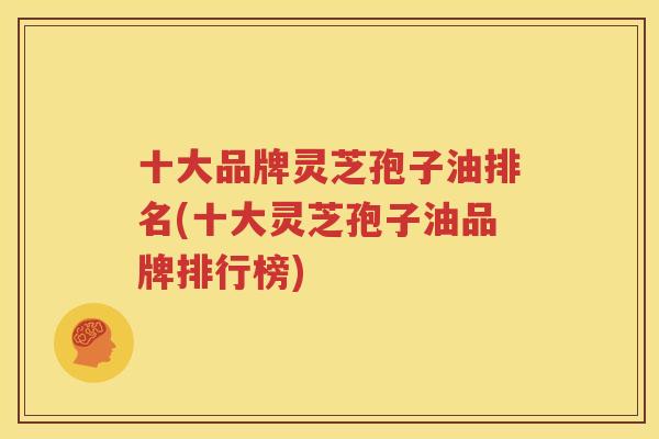 十大品牌灵芝孢子油排名(十大灵芝孢子油品牌排行榜)