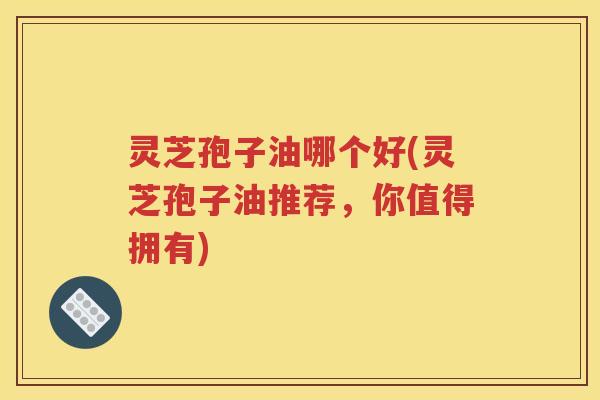 灵芝孢子油哪个好(灵芝孢子油推荐，你值得拥有)