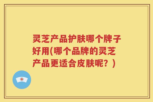 灵芝产品护肤哪个牌子好用(哪个品牌的灵芝产品更适合皮肤呢？)