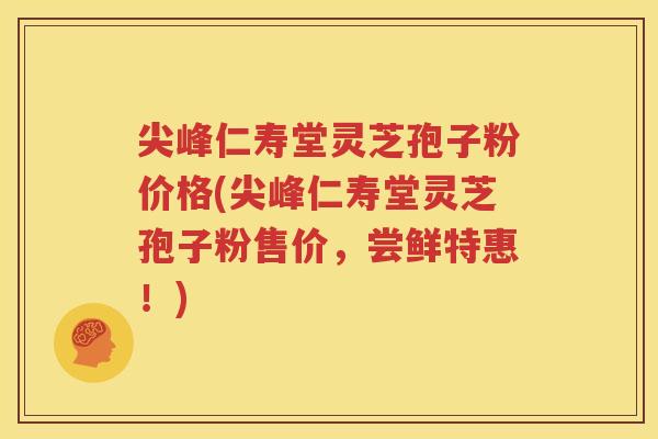 尖峰仁寿堂灵芝孢子粉价格(尖峰仁寿堂灵芝孢子粉售价，尝鲜特惠！)