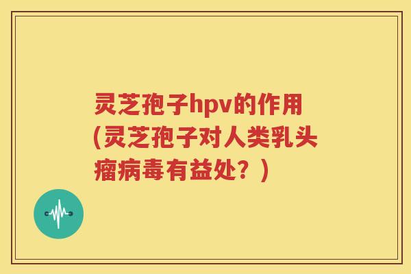 灵芝孢子hpv的作用(灵芝孢子对人类乳头瘤病毒有益处？)