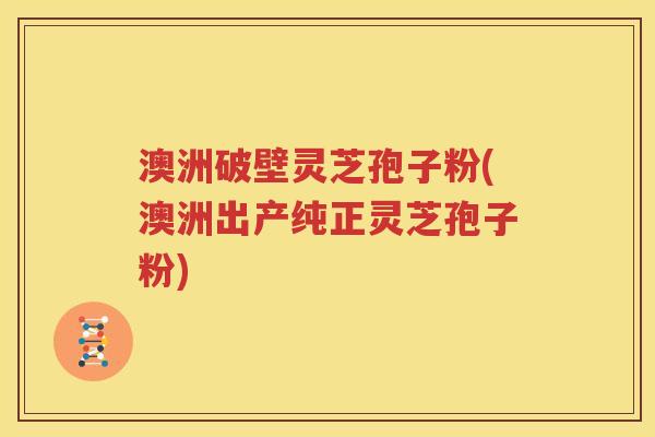 澳洲破壁灵芝孢子粉(澳洲出产纯正灵芝孢子粉)