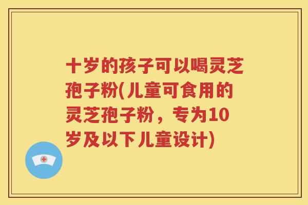 十岁的孩子可以喝灵芝孢子粉(儿童可食用的灵芝孢子粉，专为10岁及以下儿童设计)