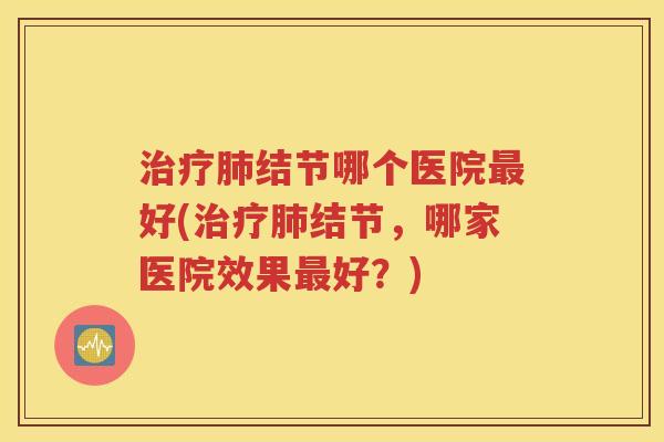 治疗肺结节哪个医院最好(治疗肺结节，哪家医院效果最好？)