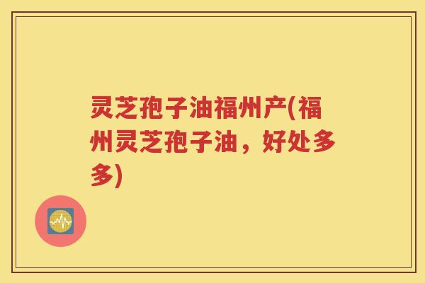 灵芝孢子油福州产(福州灵芝孢子油，好处多多)