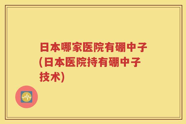 日本哪家医院有硼中子(日本医院持有硼中子技术)