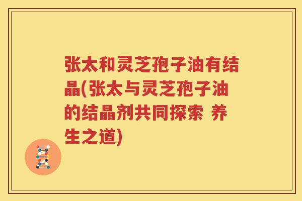 张太和灵芝孢子油有结晶(张太与灵芝孢子油的结晶剂共同探索 养生之道)