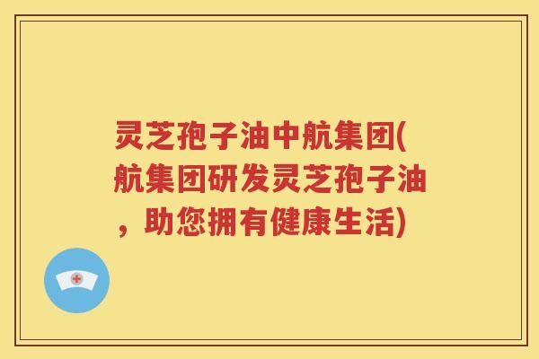 灵芝孢子油中航集团(航集团研发灵芝孢子油，助您拥有健康生活)