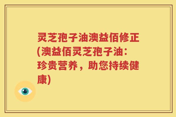 灵芝孢子油澳益佰修正(澳益佰灵芝孢子油：珍贵营养，助您持续健康)