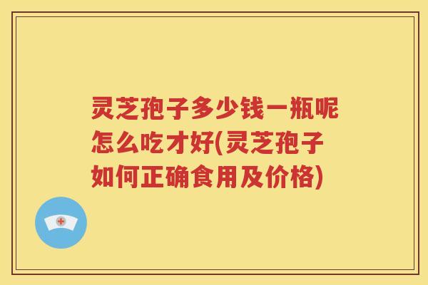 灵芝孢子多少钱一瓶呢怎么吃才好(灵芝孢子如何正确食用及价格)