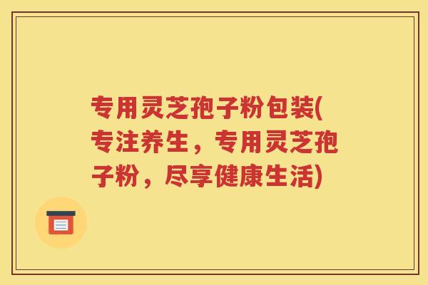 专用灵芝孢子粉包装(专注养生，专用灵芝孢子粉，尽享健康生活)