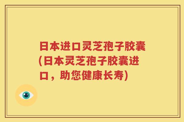 日本进口灵芝孢子胶囊(日本灵芝孢子胶囊进口，助您健康长寿)