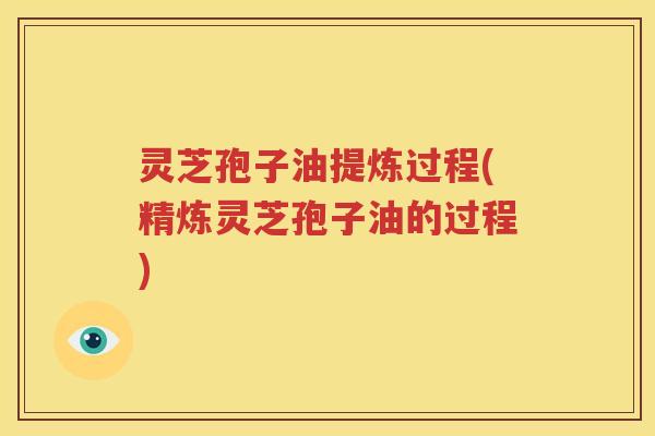 灵芝孢子油提炼过程(精炼灵芝孢子油的过程)