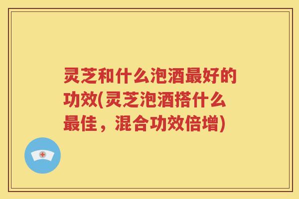 灵芝和什么泡酒最好的功效(灵芝泡酒搭什么最佳，混合功效倍增)