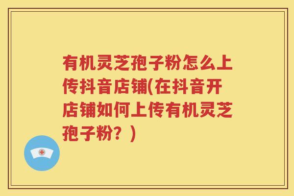 有机灵芝孢子粉怎么上传抖音店铺(在抖音开店铺如何上传有机灵芝孢子粉？)