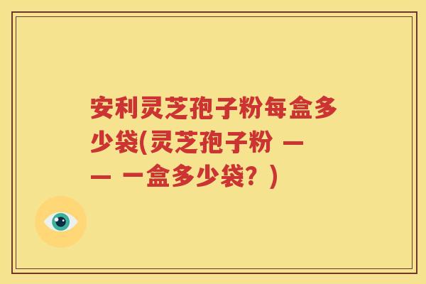 安利灵芝孢子粉每盒多少袋(灵芝孢子粉 —— 一盒多少袋？)