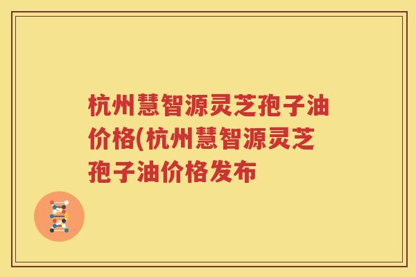 杭州慧智源灵芝孢子油价格(杭州慧智源灵芝孢子油价格发布