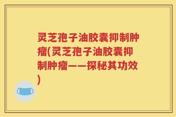 灵芝孢子油胶囊抑制肿瘤(灵芝孢子油胶囊抑制肿瘤——探秘其功效)